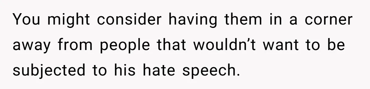 You might consider having them in a corner away from people that wouldn’t want to be subjected to his hate speech.