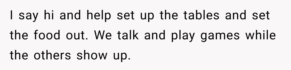 I say hi and help set up the tables and set the food out. We talk and play games while the others show up.