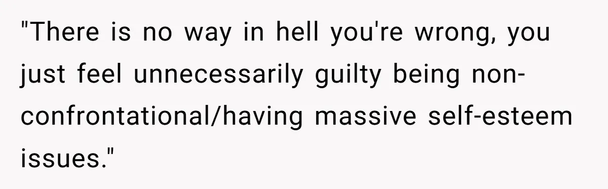 "There is no way in hell you're wrong, you just feel unnecessarily guilty being non-confrontational/having massive self-esteem issues."