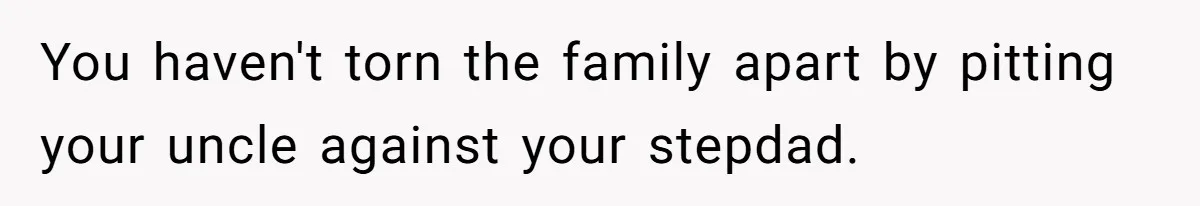 You haven't torn the family apart by pitting your uncle against your stepdad.