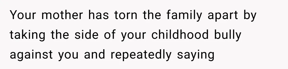 Your mother has torn the family apart by taking the side of your childhood bully against you and repeatedly saying