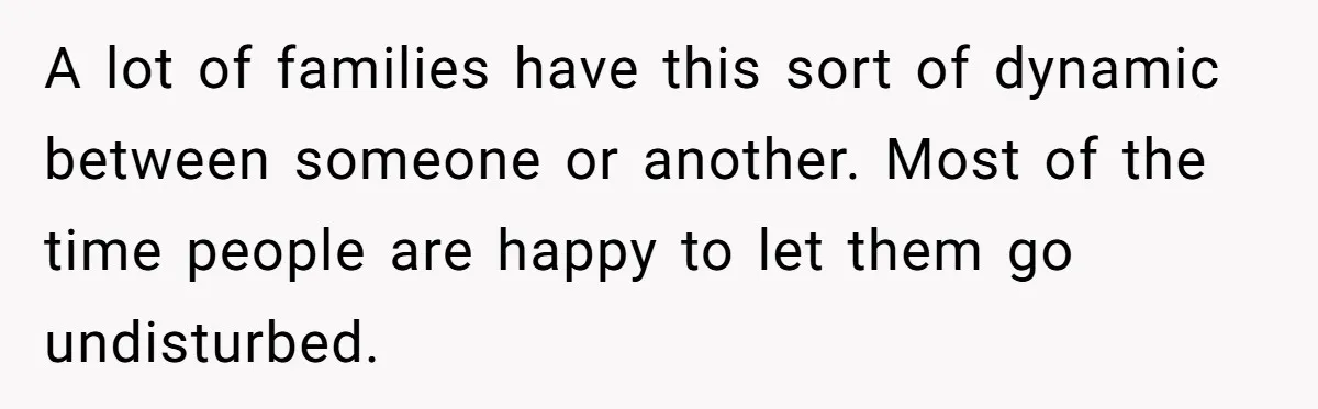 A lot of families have this sort of dynamic between someone or another. Most of the time people are happy to let them go undisturbed.