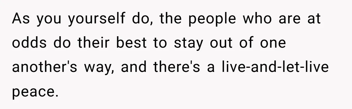 As you yourself do, the people who are at odds do their best to stay out of one another's way, and there's a live-and-let-live peace.