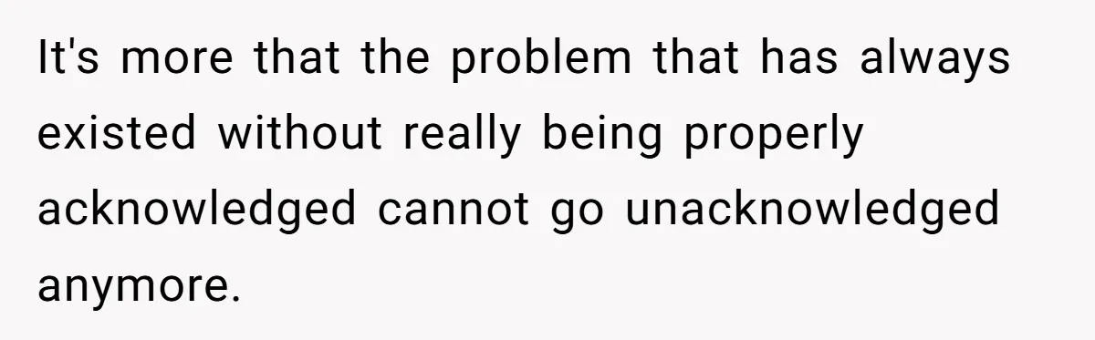 It's more that the problem that has always existed without really being properly acknowledged cannot go unacknowledged anymore.