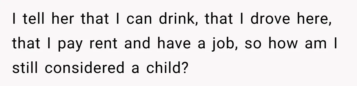 I tell her that I can drink, that I drove here, that I pay rent and have a job, so how am I still considered a child?