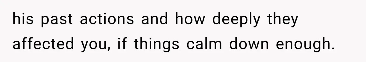 his past actions and how deeply they affected you, if things calm down enough.