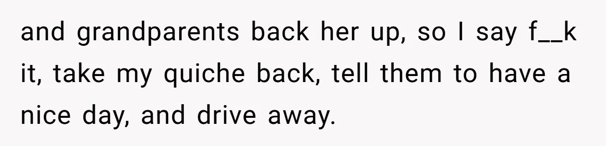 and grandparents back her up, so I say f__k it, take my quiche back, tell them to have a nice day, and drive away.