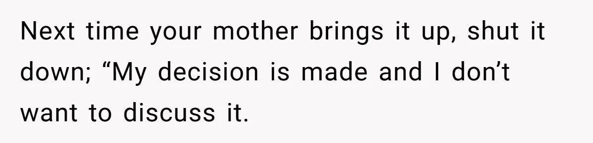 Next time your mother brings it up, shut it down; “My decision is made and I don’t want to discuss it.