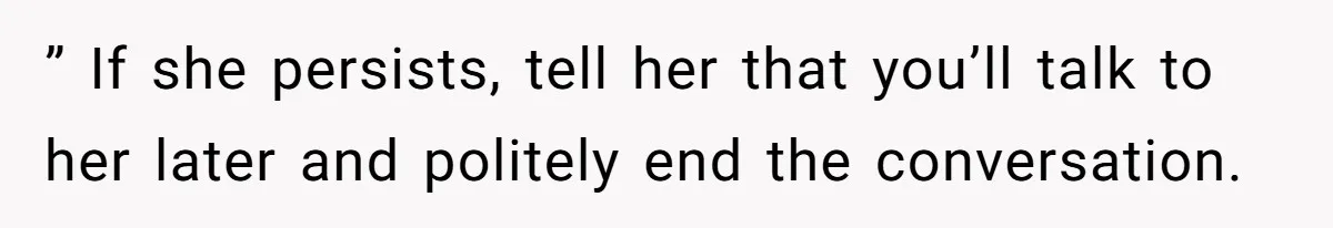 ” If she persists, tell her that you’ll talk to her later and politely end the conversation.