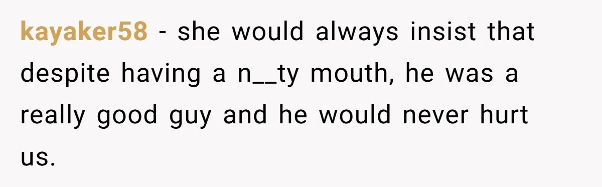 kayaker58 − she would always insist that despite having a n__ty mouth, he was a really good guy and he would never hurt us.