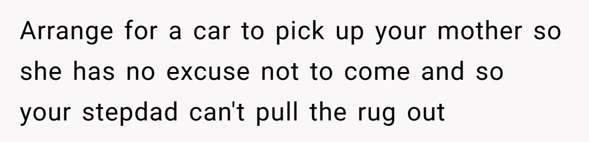 Arrange for a car to pick up your mother so she has no excuse not to come and so your stepdad can't pull the rug out