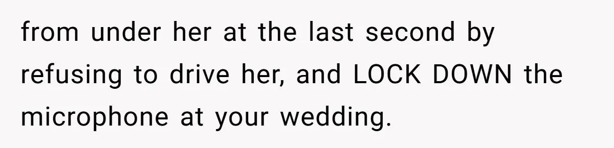from under her at the last second by refusing to drive her, and LOCK DOWN the microphone at your wedding.