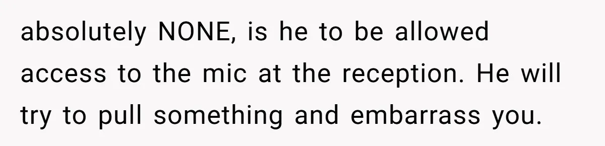 absolutely NONE, is he to be allowed access to the mic at the reception. He will try to pull something and embarrass you.