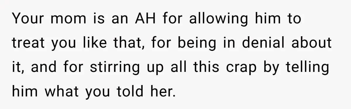 Your mom is an AH for allowing him to treat you like that, for being in denial about it, and for stirring up all this crap by telling him what...