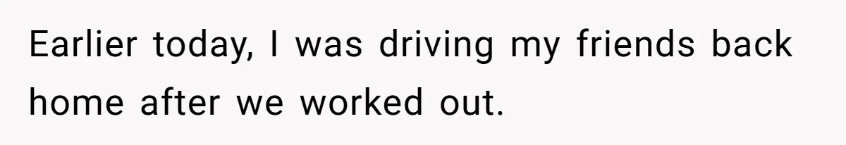Earlier today, I was driving my friends back home after we worked out.