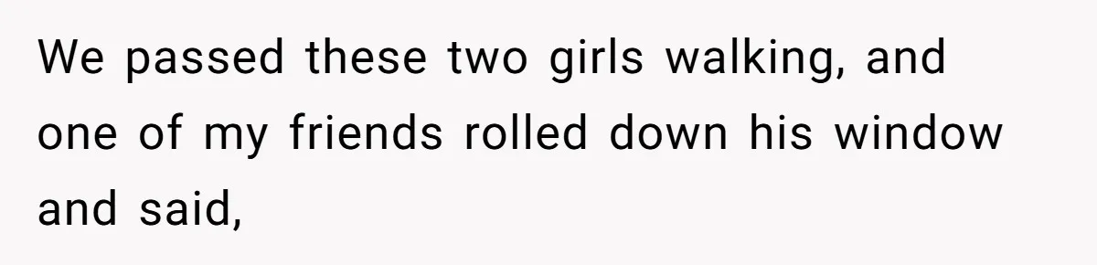 We passed these two girls walking, and one of my friends rolled down his window and said,