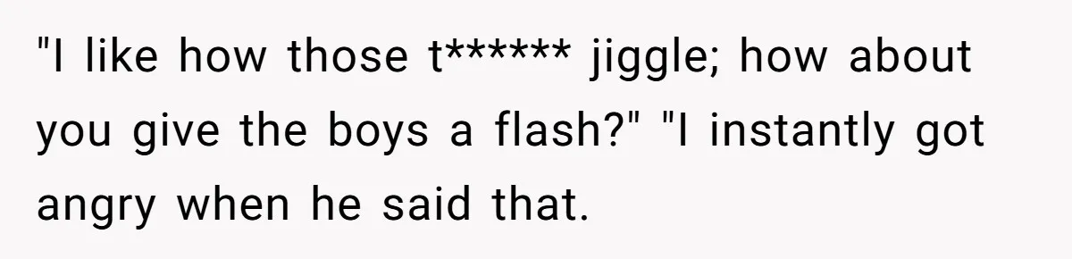 "I like how those t****** jiggle; how about you give the boys a flash?" "I instantly got angry when he said that.