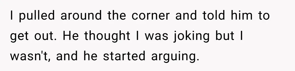 I pulled around the corner and told him to get out. He thought I was joking but I wasn't, and he started arguing.