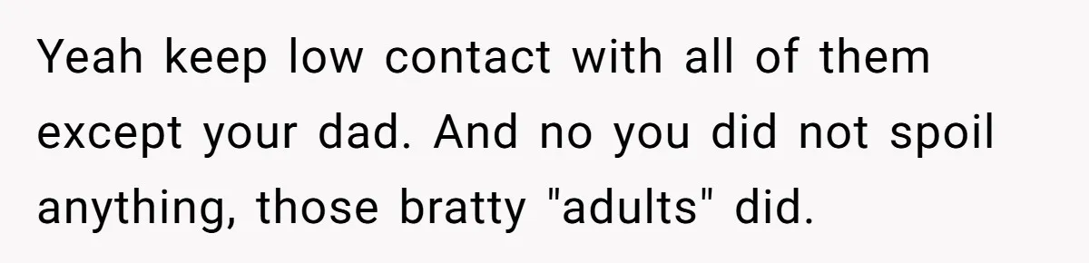 Yeah keep low contact with all of them except your dad. And no you did not spoil anything, those bratty "adults" did.