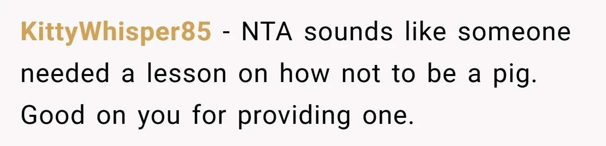 KittyWhisper85 − NTA sounds like someone needed a lesson on how not to be a pig. Good on you for providing one.