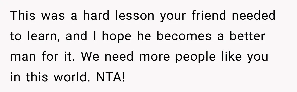 This was a hard lesson your friend needed to learn, and I hope he becomes a better man for it. We need more people like you in this world. NTA!