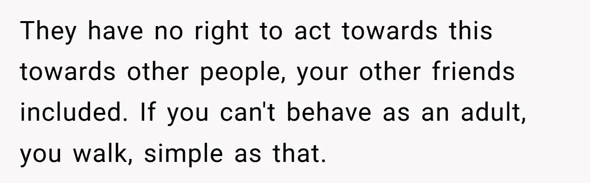 They have no right to act towards this towards other people, your other friends included. If you can't behave as an adult, you walk, simple as that.