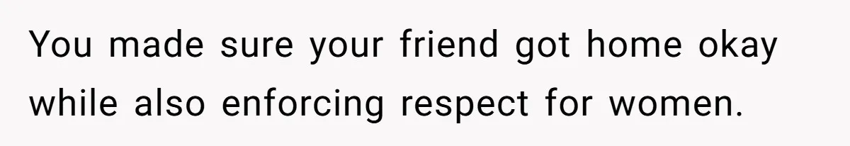 You made sure your friend got home okay while also enforcing respect for women.