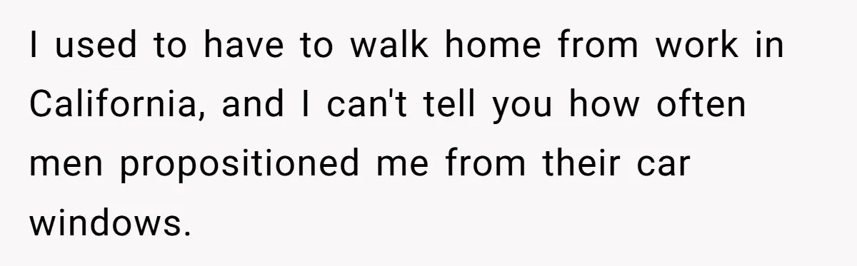 I used to have to walk home from work in California, and I can't tell you how often men propositioned me from their car windows.