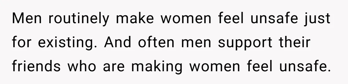 Men routinely make women feel unsafe just for existing. And often men support their friends who are making women feel unsafe.