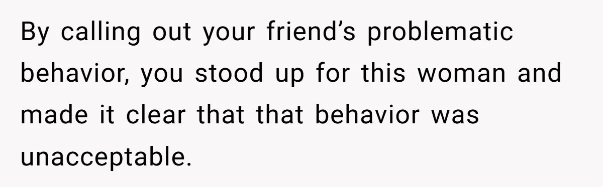 By calling out your friend’s problematic behavior, you stood up for this woman and made it clear that that behavior was unacceptable.
