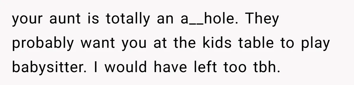 your aunt is totally an a__hole. They probably want you at the kids table to play babysitter. I would have left too tbh.