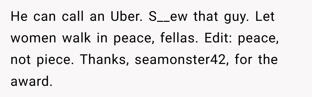 He can call an Uber. S__ew that guy. Let women walk in peace, fellas. Edit: peace, not piece. Thanks, seamonster42, for the award.