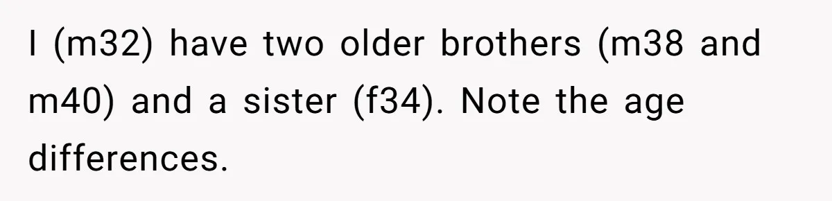 I (m32) have two older brothers (m38 and m40) and a sister (f34). Note the age differences.