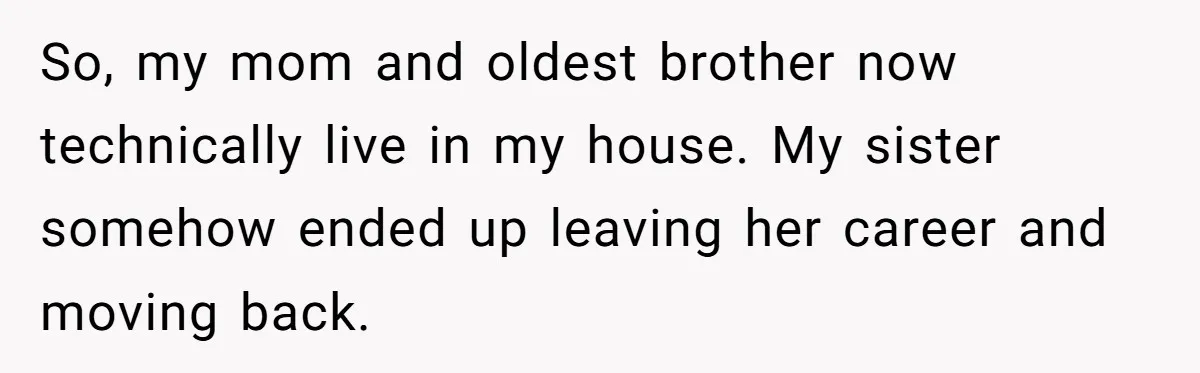 So, my mom and oldest brother now technically live in my house. My sister somehow ended up leaving her career and moving back.