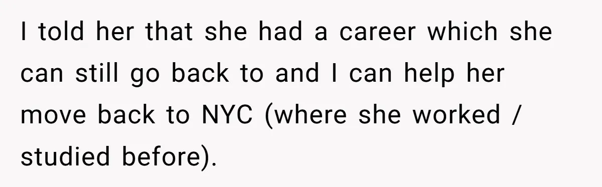 I told her that she had a career which she can still go back to and I can help her move back to NYC (where she worked / studied before).
