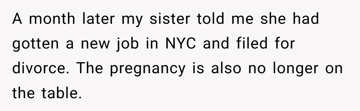 A month later my sister told me she had gotten a new job in NYC and filed for divorce. The pregnancy is also no longer on the table.