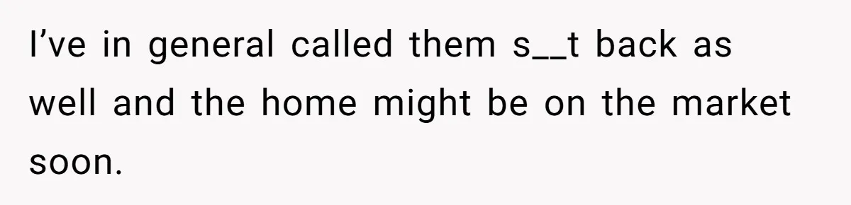 I’ve in general called them s__t back as well and the home might be on the market soon.