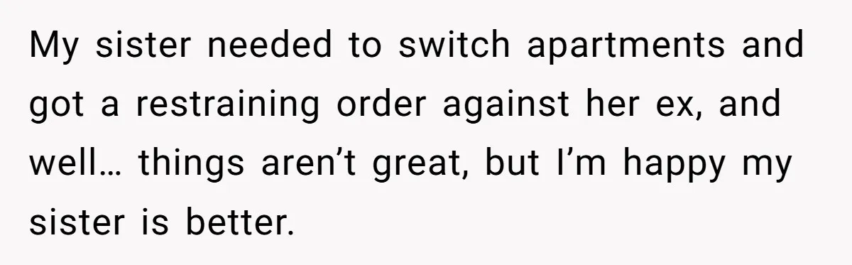 My sister needed to switch apartments and got a restraining order against her ex, and well… things aren’t great, but I’m happy my sister is better.