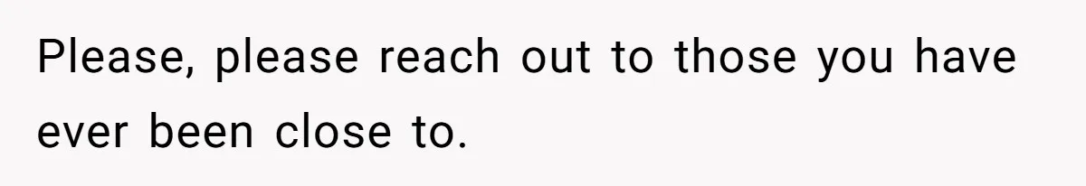 Please, please reach out to those you have ever been close to.