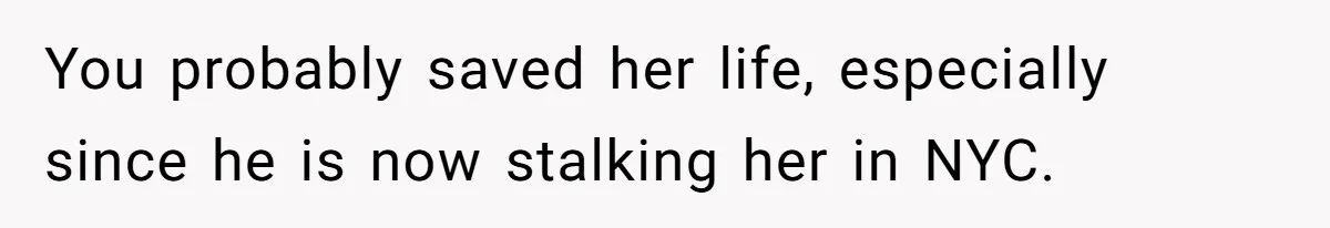 You probably saved her life, especially since he is now stalking her in NYC.