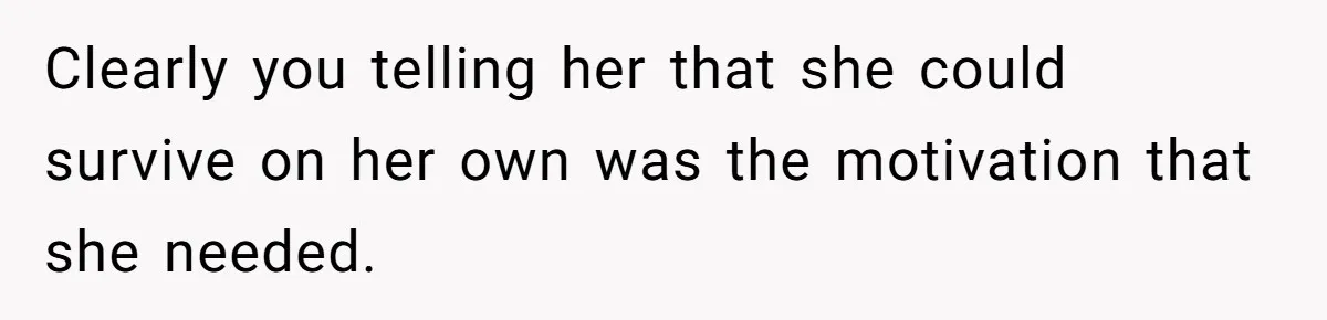 Clearly you telling her that she could survive on her own was the motivation that she needed.