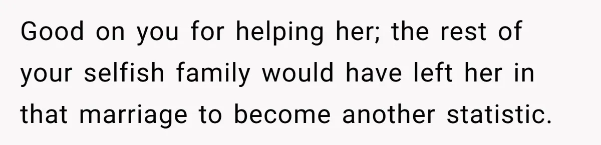 Good on you for helping her; the rest of your selfish family would have left her in that marriage to become another statistic.