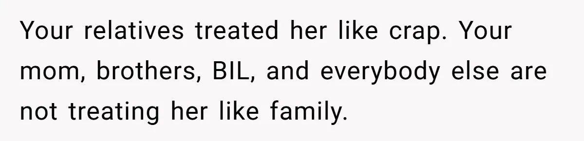 Your relatives treated her like crap. Your mom, brothers, BIL, and everybody else are not treating her like family.
