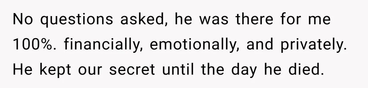 No questions asked, he was there for me 100%. financially, emotionally, and privately. He kept our secret until the day he died.