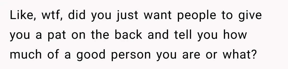 Like, wtf, did you just want people to give you a pat on the back and tell you how much of a good person you are or what?