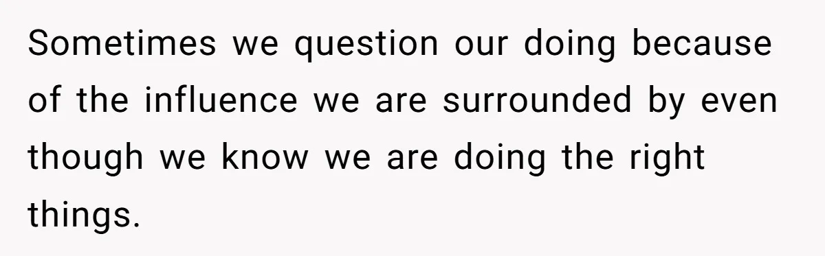 Sometimes we question our doing because of the influence we are surrounded by even though we know we are doing the right things.