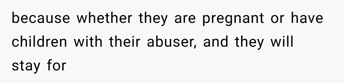 because whether they are pregnant or have children with their abuser, and they will stay for