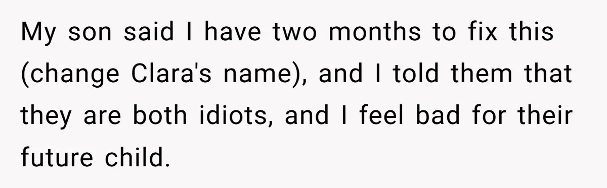 Mom Refused To Change Baby’s Name, Threatened To Cut Off Son Financially My son said I have two months to fix this (change Clara's name), and I told them that they are both idiots, and I feel bad for their future child.