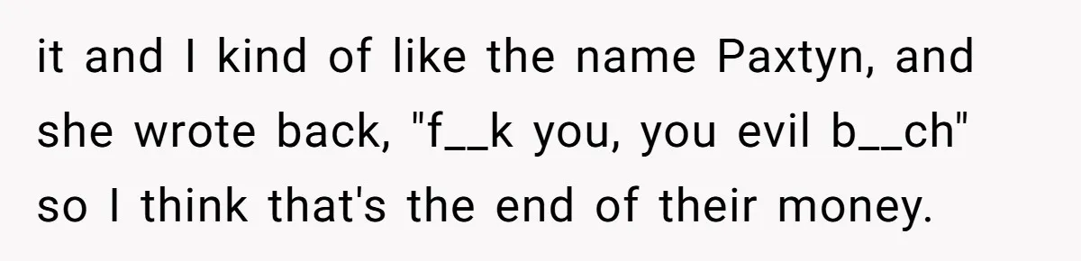 Mom Refused To Change Baby’s Name, Threatened To Cut Off Son Financially it and I kind of like the name Paxtyn, and she wrote back, "f__k you, you evil b__ch" so I think that's the end of their money.