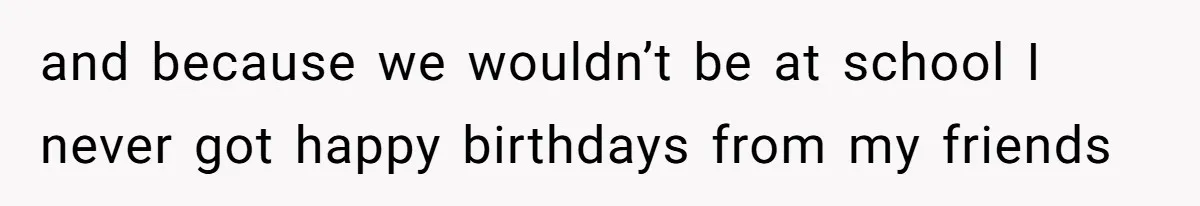 and because we wouldn’t be at school I never got happy birthdays from my friends